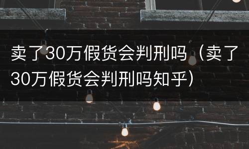 卖了30万假货会判刑吗（卖了30万假货会判刑吗知乎）