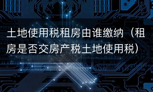 土地使用税租房由谁缴纳（租房是否交房产税土地使用税）