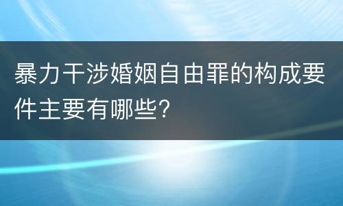 暴力干涉婚姻自由罪的构成要件主要有哪些?