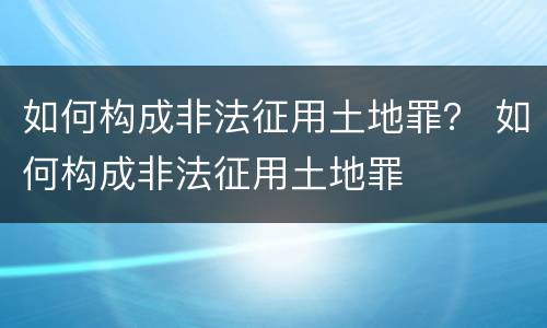 如何构成非法征用土地罪？ 如何构成非法征用土地罪