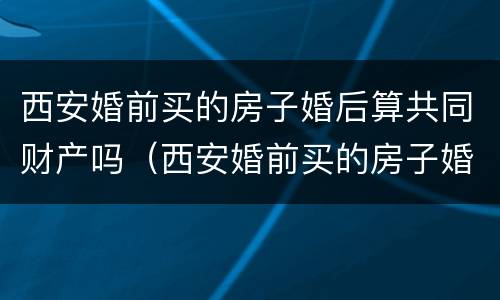 西安婚前买的房子婚后算共同财产吗（西安婚前买的房子婚后算共同财产吗）