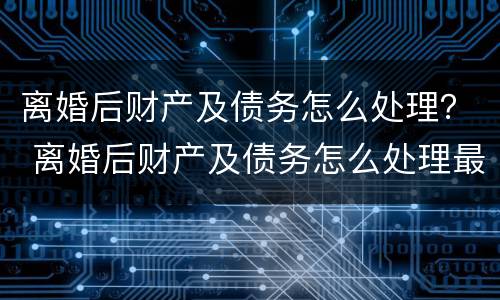 离婚后财产及债务怎么处理？ 离婚后财产及债务怎么处理最好