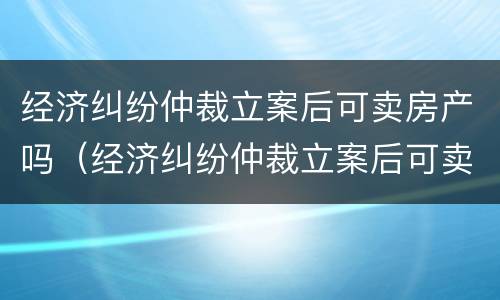 经济纠纷仲裁立案后可卖房产吗（经济纠纷仲裁立案后可卖房产吗）