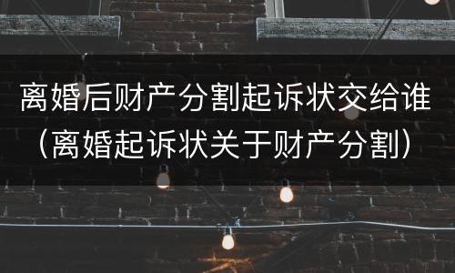 离婚后财产分割起诉状交给谁（离婚起诉状关于财产分割）