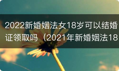 2022新婚姻法女18岁可以结婚证领取吗（2021年新婚姻法18岁可以领结婚证吗）