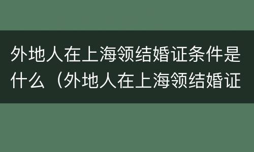 外地人在上海领结婚证条件是什么（外地人在上海领结婚证需要什么）