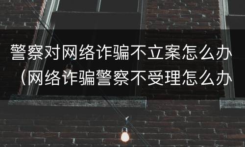 警察对网络诈骗不立案怎么办（网络诈骗警察不受理怎么办）
