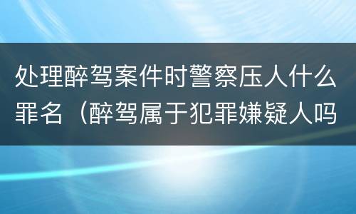 处理醉驾案件时警察压人什么罪名（醉驾属于犯罪嫌疑人吗）