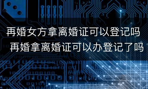 再婚女方拿离婚证可以登记吗 再婚拿离婚证可以办登记了吗