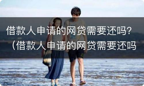 借款人申请的网贷需要还吗？（借款人申请的网贷需要还吗知乎）