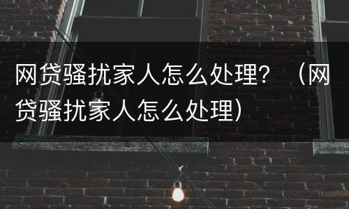 网贷骚扰家人怎么处理？（网贷骚扰家人怎么处理）
