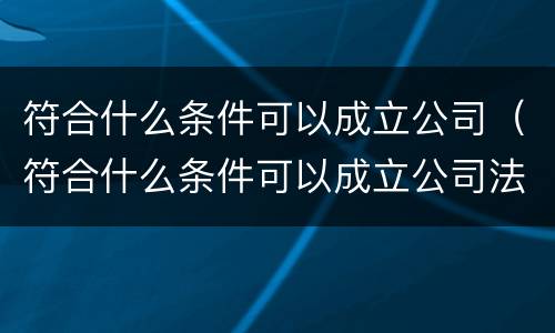符合什么条件可以成立公司（符合什么条件可以成立公司法人）