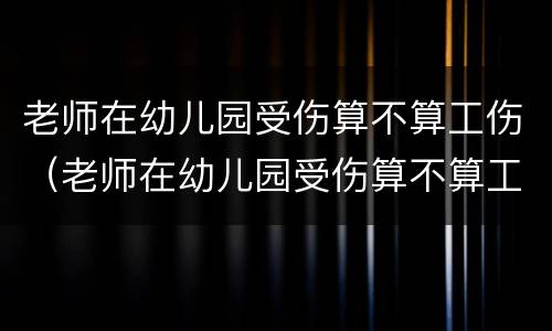 老师在幼儿园受伤算不算工伤（老师在幼儿园受伤算不算工伤范围）