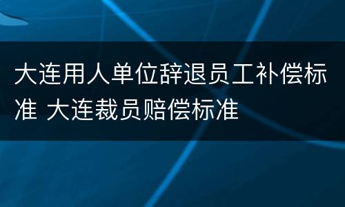 大连用人单位辞退员工补偿标准 大连裁员赔偿标准