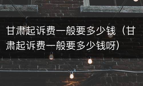 甘肃起诉费一般要多少钱（甘肃起诉费一般要多少钱呀）