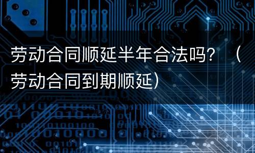 劳动合同顺延半年合法吗？（劳动合同到期顺延）