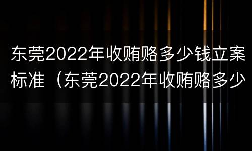 东莞2022年收贿赂多少钱立案标准（东莞2022年收贿赂多少钱立案标准呢）