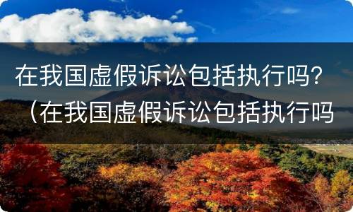 在我国虚假诉讼包括执行吗？（在我国虚假诉讼包括执行吗为什么）