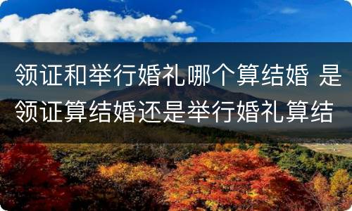 领证和举行婚礼哪个算结婚 是领证算结婚还是举行婚礼算结婚