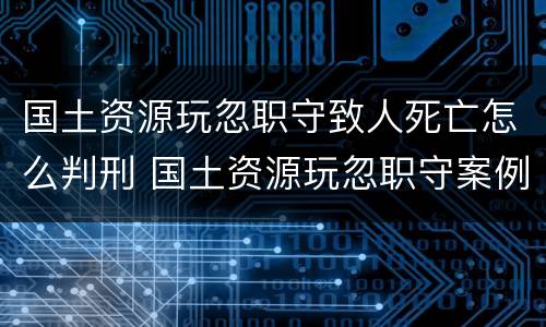 国土资源玩忽职守致人死亡怎么判刑 国土资源玩忽职守案例
