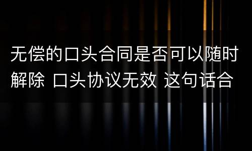无偿的口头合同是否可以随时解除 口头协议无效 这句话合同上有用吗?