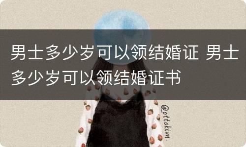 男士多少岁可以领结婚证 男士多少岁可以领结婚证书