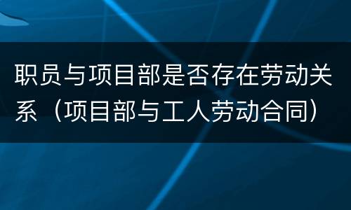 职员与项目部是否存在劳动关系（项目部与工人劳动合同）