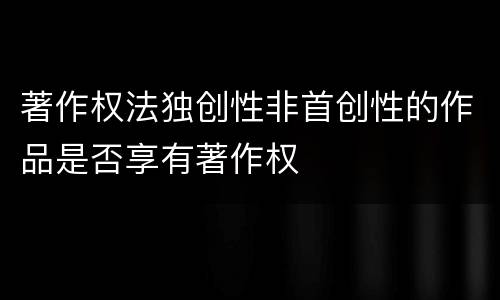 著作权法独创性非首创性的作品是否享有著作权