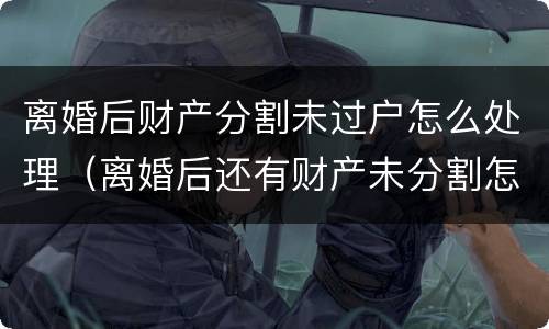 离婚后财产分割未过户怎么处理（离婚后还有财产未分割怎么处理?）