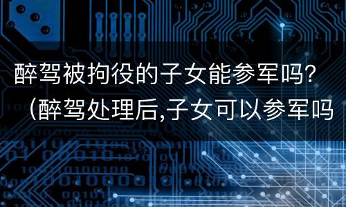 醉驾被拘役的子女能参军吗？（醉驾处理后,子女可以参军吗）
