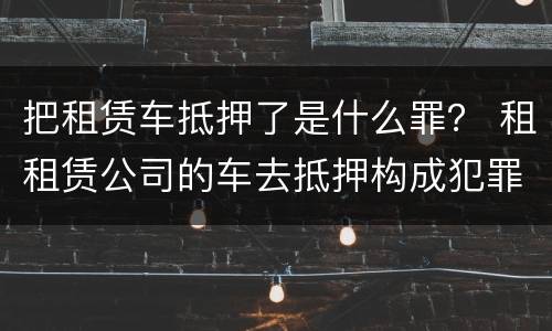 把租赁车抵押了是什么罪？ 租租赁公司的车去抵押构成犯罪吗