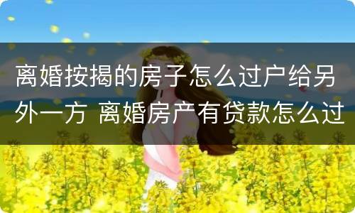 离婚按揭的房子怎么过户给另外一方 离婚房产有贷款怎么过户给另一方