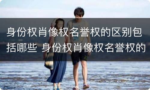 身份权肖像权名誉权的区别包括哪些 身份权肖像权名誉权的区别包括哪些方面