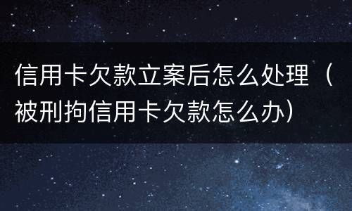 信用卡欠款立案后怎么处理（被刑拘信用卡欠款怎么办）