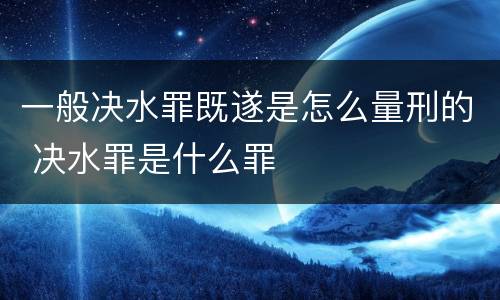 一般决水罪既遂是怎么量刑的 决水罪是什么罪