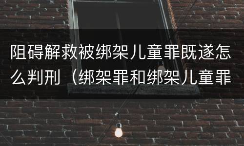 阻碍解救被绑架儿童罪既遂怎么判刑（绑架罪和绑架儿童罪）