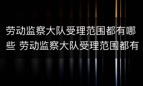 劳动监察大队受理范围都有哪些 劳动监察大队受理范围都有哪些内容