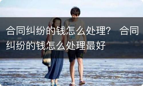 合同纠纷的钱怎么处理？ 合同纠纷的钱怎么处理最好