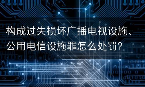 构成过失损坏广播电视设施、公用电信设施罪怎么处罚？
