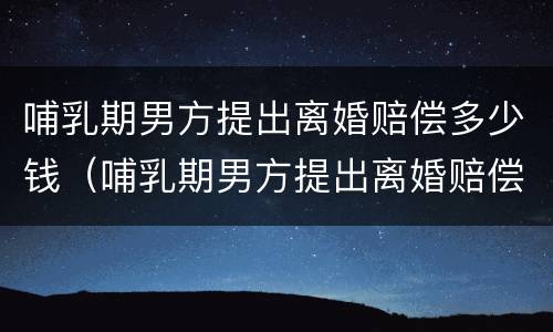 哺乳期男方提出离婚赔偿多少钱（哺乳期男方提出离婚赔偿多少钱合适）