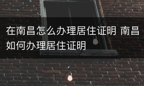 在南昌怎么办理居住证明 南昌如何办理居住证明