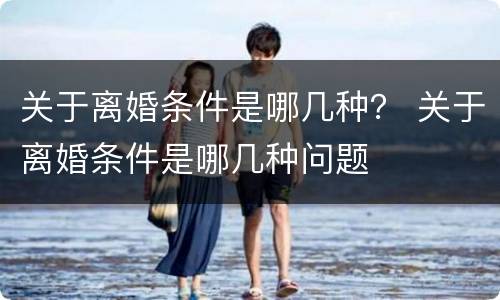 关于离婚条件是哪几种？ 关于离婚条件是哪几种问题