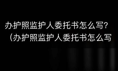 办护照监护人委托书怎么写？（办护照监护人委托书怎么写的）