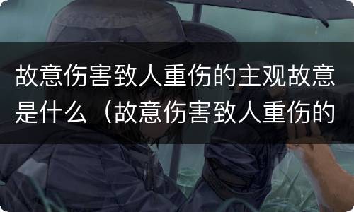 故意伤害致人重伤的主观故意是什么（故意伤害致人重伤的主观故意是什么）