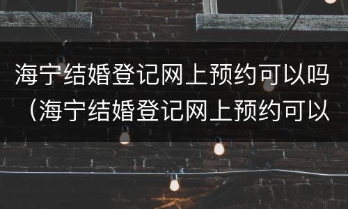 海宁结婚登记网上预约可以吗（海宁结婚登记网上预约可以吗现在）