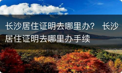 长沙居住证明去哪里办？ 长沙居住证明去哪里办手续