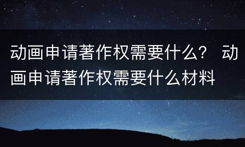 动画申请著作权需要什么？ 动画申请著作权需要什么材料