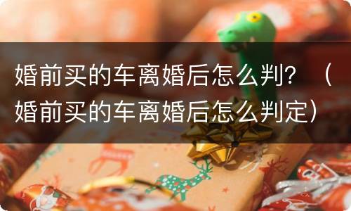 婚前买的车离婚后怎么判？（婚前买的车离婚后怎么判定）
