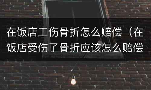 在饭店工伤骨折怎么赔偿（在饭店受伤了骨折应该怎么赔偿）