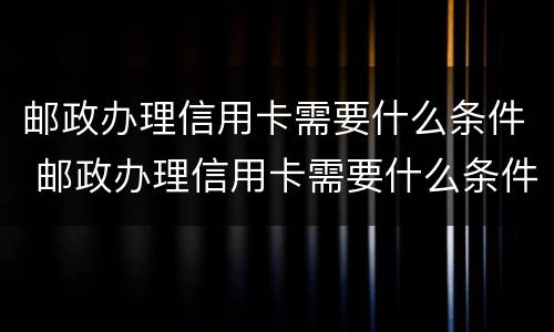 邮政办理信用卡需要什么条件 邮政办理信用卡需要什么条件和手续